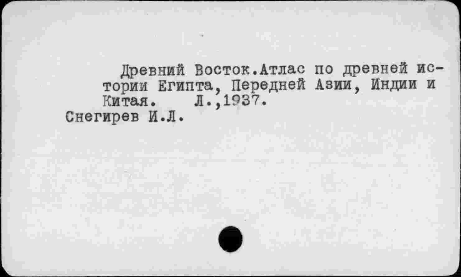 ﻿Древний Восток.Атлас по древней истории Египта, Передней Азии, Индии и Китая. Л.,1937.
Снегирев И.Л.